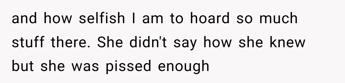 and how selfish I am to hoard so much stuff there. She didn't say how she knew but she was pissed enough