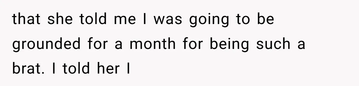 that she told me I was going to be grounded for a month for being such a brat. I told her I