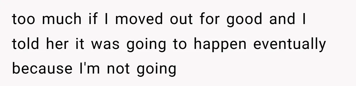 too much if I moved out for good and I told her it was going to happen eventually because I'm not going