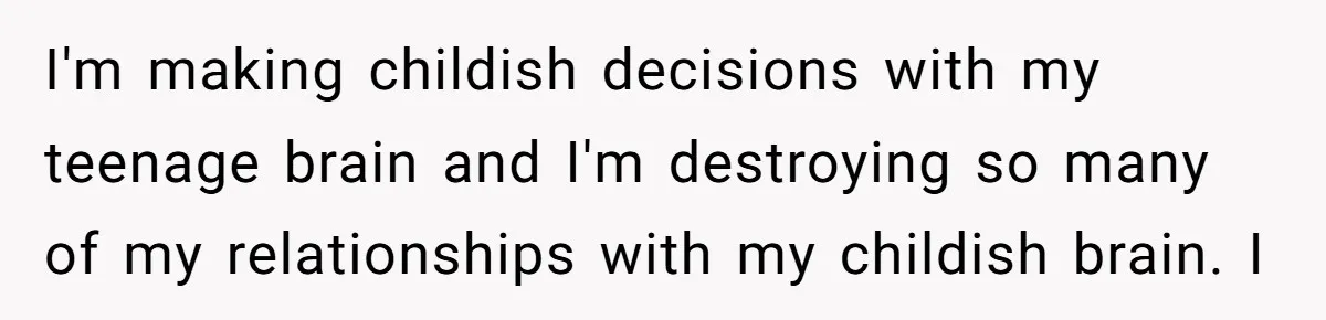 I'm making childish decisions with my teenage brain and I'm destroying so many of my relationships with my childish brain. I