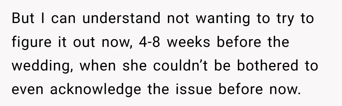 But I can understand not wanting to try to figure it out now, 4-8 weeks before the wedding, when she couldn’t be bothered to even acknowledge the issue before now.