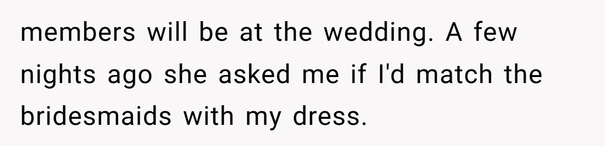 members will be at the wedding. A few nights ago she asked me if I'd match the bridesmaids with my dress.