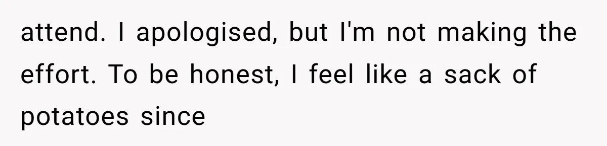 attend. I apologised, but I'm not making the effort. To be honest, I feel like a sack of potatoes since