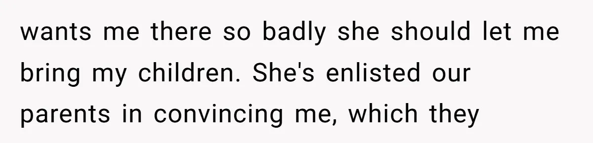 wants me there so badly she should let me bring my children. She's enlisted our parents in convincing me, which they