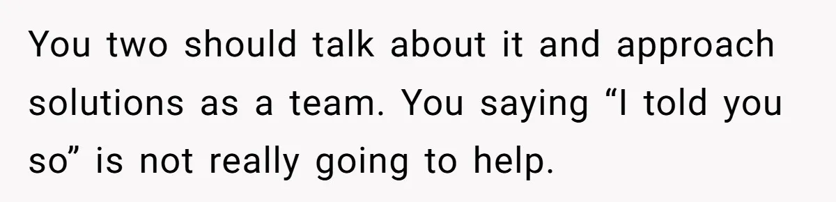 You two should talk about it and approach solutions as a team. You saying “I told you so” is not really going to help.
