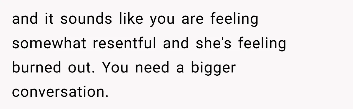 and it sounds like you are feeling somewhat resentful and she's feeling burned out. You need a bigger conversation.