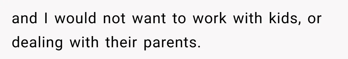 and I would not want to work with kids, or dealing with their parents.