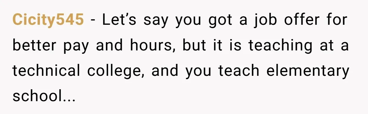 Cicity545 − Let’s say you got a job offer for better pay and hours, but it is teaching at a technical college, and you teach elementary school...
