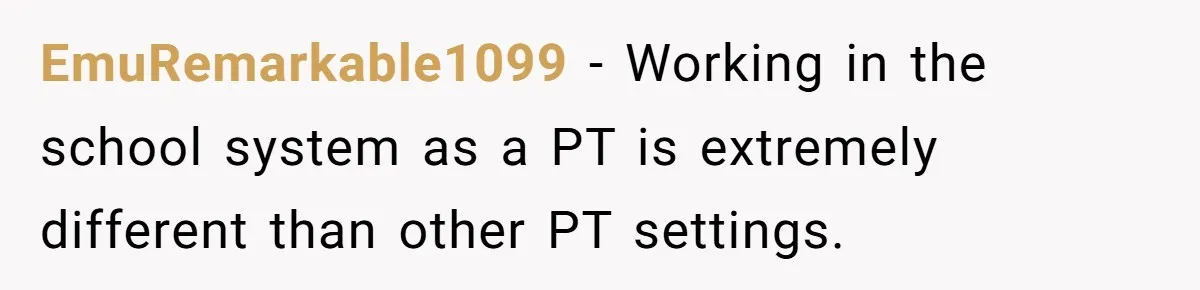 EmuRemarkable1099 − Working in the school system as a PT is extremely different than other PT settings.