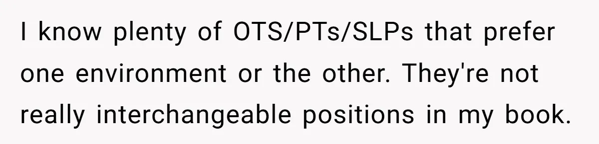 I know plenty of OTS/PTs/SLPs that prefer one environment or the other. They're not really interchangeable positions in my book.