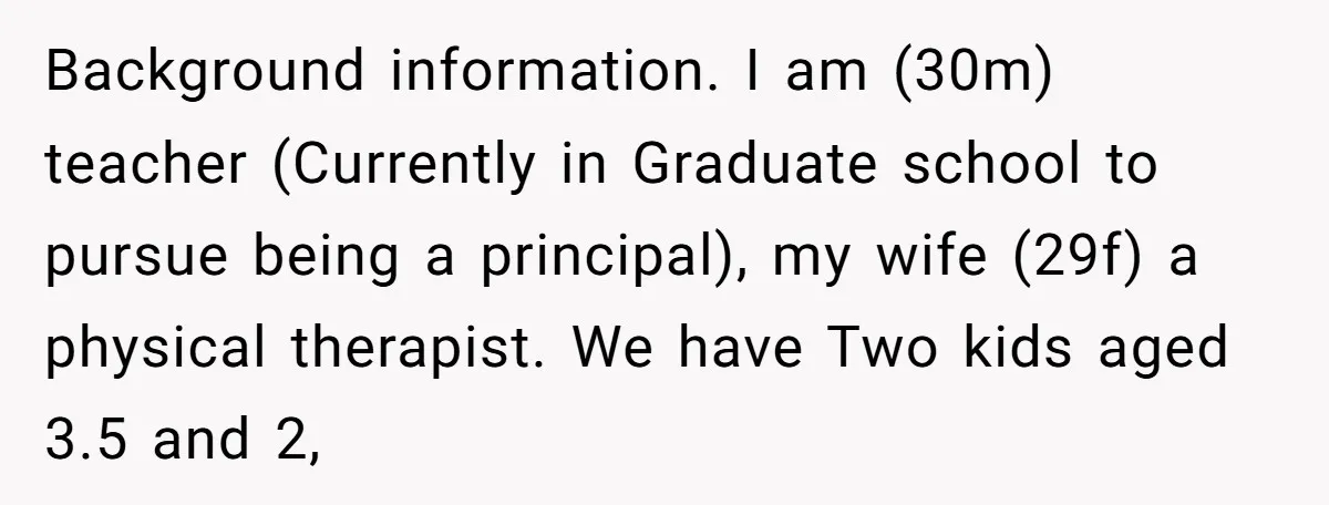 Background information. I am (30m) teacher (Currently in Graduate school to pursue being a principal), my wife (29f) a physical therapist. We have Two kids aged 3.5 and 2,