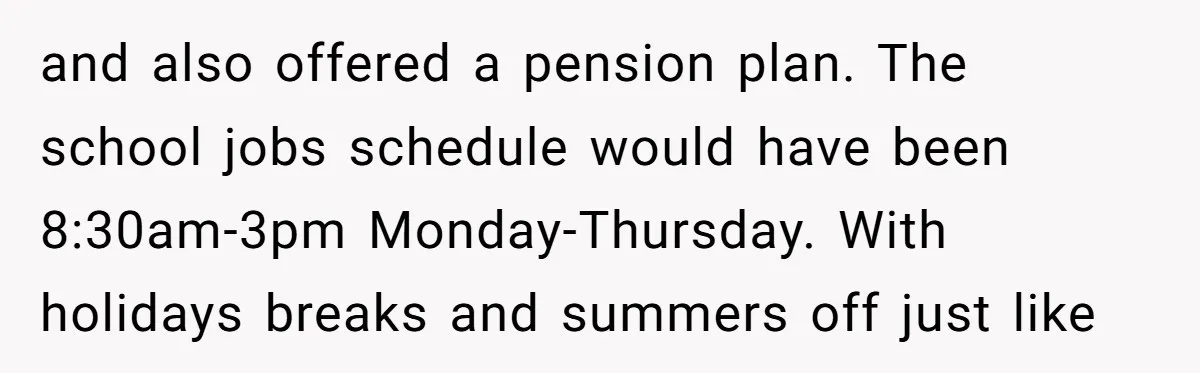 and also offered a pension plan. The school jobs schedule would have been 8:30am-3pm Monday-Thursday. With holidays breaks and summers off just like