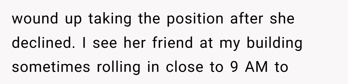 wound up taking the position after she declined. I see her friend at my building sometimes rolling in close to 9 AM to