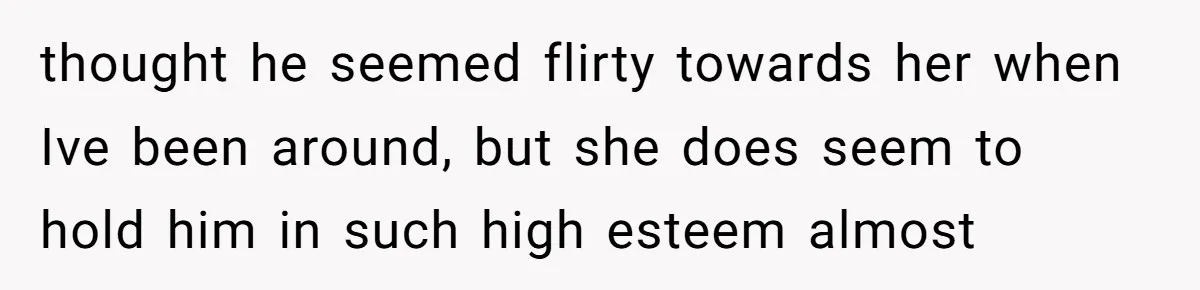 thought he seemed flirty towards her when Ive been around, but she does seem to hold him in such high esteem almost