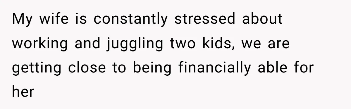 My wife is constantly stressed about working and juggling two kids, we are getting close to being financially able for her
