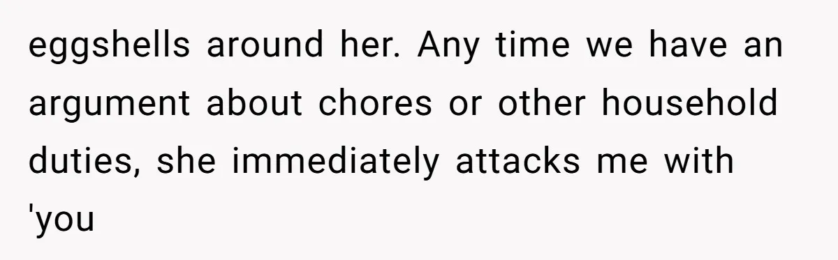 eggshells around her. Any time we have an argument about chores or other household duties, she immediately attacks me with 'you
