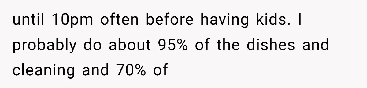 until 10pm often before having kids. I probably do about 95% of the dishes and cleaning and 70% of