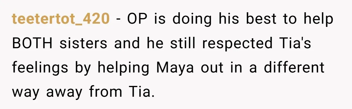 teetertot_420 − OP is doing his best to help BOTH sisters and he still respected Tia's feelings by helping Maya out in a different way away from Tia.