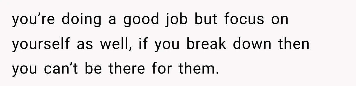 you’re doing a good job but focus on yourself as well, if you break down then you can’t be there for them.