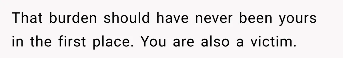 That burden should have never been yours in the first place. You are also a victim.