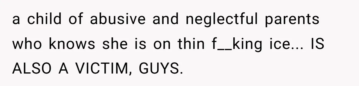 a child of abusive and neglectful parents who knows she is on thin f__king ice... IS ALSO A VICTIM, GUYS.
