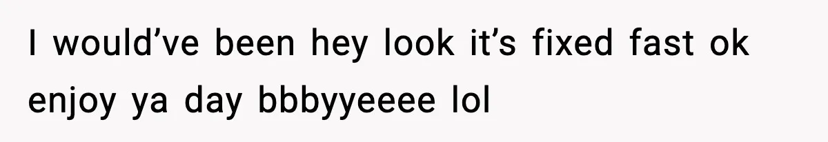 I would’ve been hey look it’s fixed fast ok enjoy ya day bbbyyeeee lol