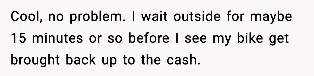 Cool, no problem. I wait outside for maybe 15 minutes or so before I see my bike get brought back up to the cash.