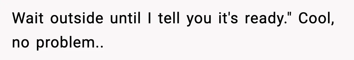 Wait outside until I tell you it's ready." Cool, no problem..