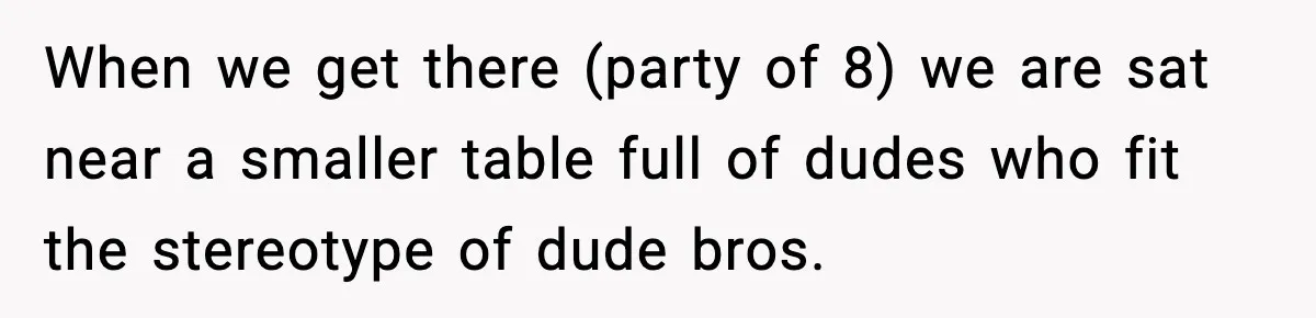 When we get there (party of 8) we are sat near a smaller table full of dudes who fit the stereotype of dude bros.