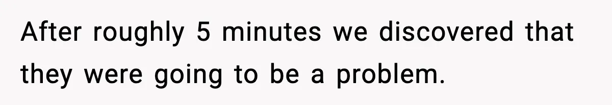 After roughly 5 minutes we discovered that they were going to be a problem.