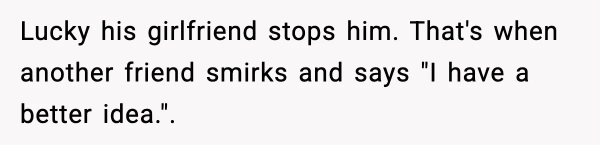 Lucky his girlfriend stops him. That's when another friend smirks and says "I have a better idea.".