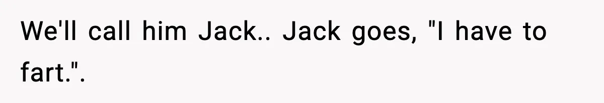 We'll call him Jack.. Jack goes, "I have to fart.".