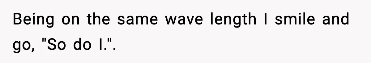 Being on the same wave length I smile and go, "So do I.".