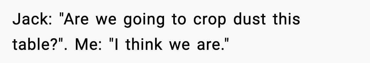 Jack: "Are we going to crop dust this table?". Me: "I think we are."