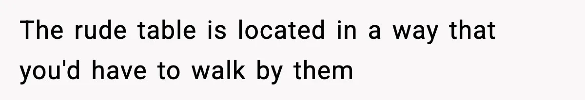 The rude table is located in a way that you'd have to walk by them