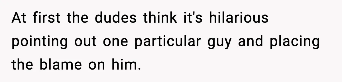 At first the dudes think it's hilarious pointing out one particular guy and placing the blame on him.