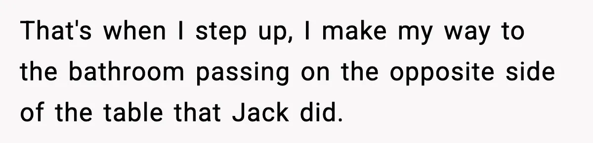 That's when I step up, I make my way to the bathroom passing on the opposite side of the table that Jack did.
