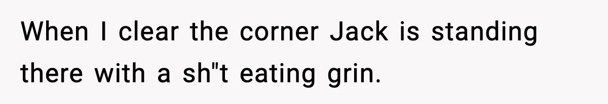 When I clear the corner Jack is standing there with a sh"t eating grin.