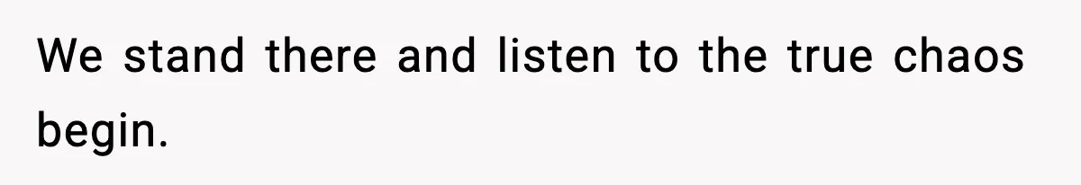 We stand there and listen to the true chaos begin.