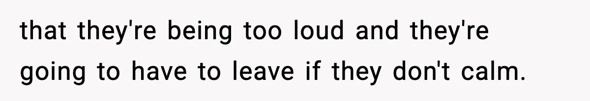 that they're being too loud and they're going to have to leave if they don't calm.