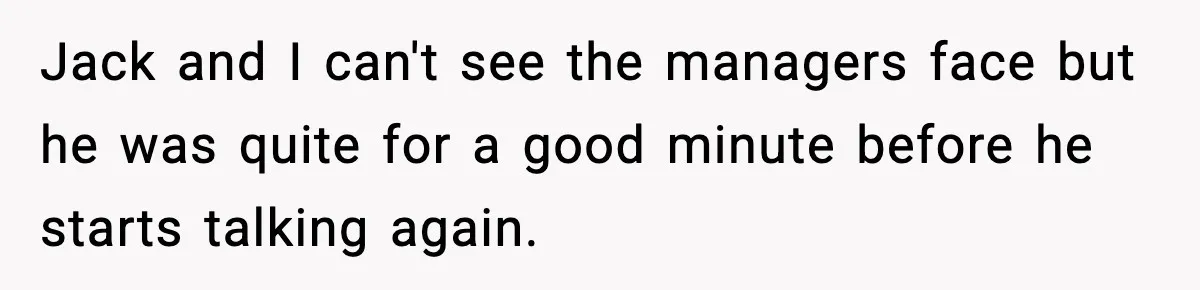 Jack and I can't see the managers face but he was quite for a good minute before he starts talking again.