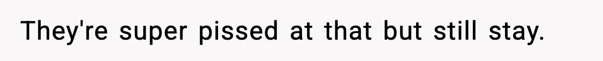 They're super pissed at that but still stay.