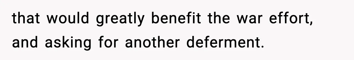 that would greatly benefit the war effort, and asking for another deferment.