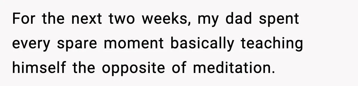 For the next two weeks, my dad spent every spare moment basically teaching himself the opposite of meditation.