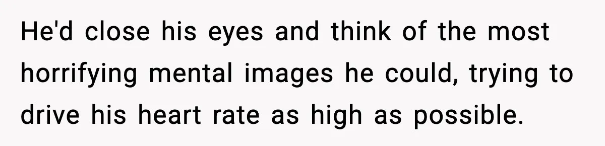 He'd close his eyes and think of the most horrifying mental images he could, trying to drive his heart rate as high as possible.