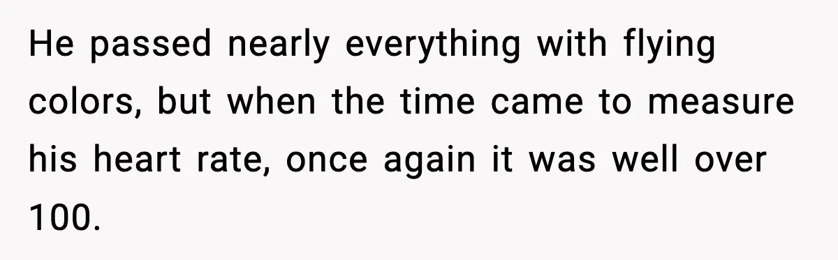 He passed nearly everything with flying colors, but when the time came to measure his heart rate, once again it was well over 100.
