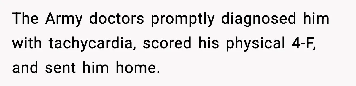 The Army doctors promptly diagnosed him with tachycardia, scored his physical 4-F, and sent him home.