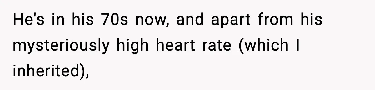 He's in his 70s now, and apart from his mysteriously high heart rate (which I inherited),