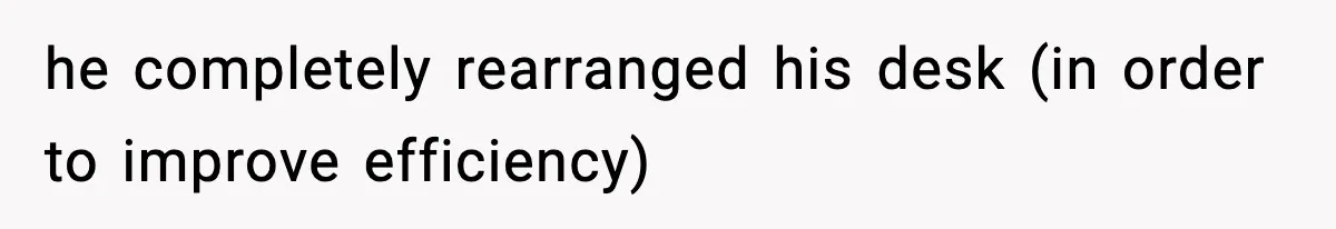 he completely rearranged his desk (in order to improve efficiency)