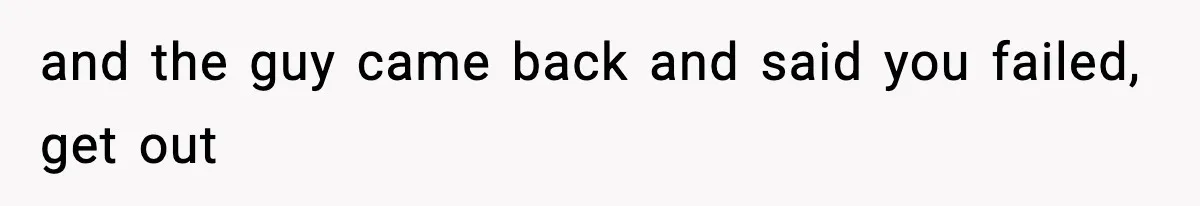 and the guy came back and said you failed, get out